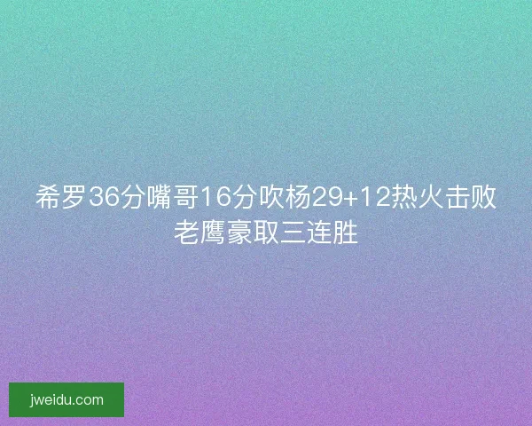 希罗36分嘴哥16分吹杨29+12热火击败老鹰豪取三连胜